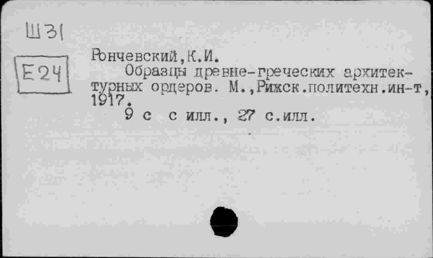 ﻿ГЪнчевский,К.И.
Образцы древне-греческих архитек-т^ных ордеров. М.,Рижск.политехи.ин-т,
9 с с илл., 27 с.илл.